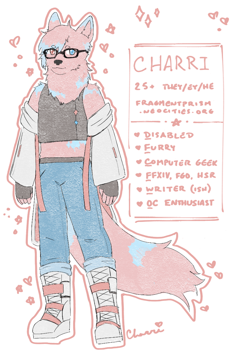 A drawing of Charri, a bipedal pink and blue dog with blue and pink heterochromatic eyes, wearing black glasses, a sleeveless black tank top, black gloves, light blue jeans, white and pink boots, and a white jacket with long straps. Text next to them reads: Charri, 25+, they/ey/he, fragmentprism.neocities.org. Underneath that reads: Disabled, furry, computer geek, FFXIV/FGO/HSR, writer (ish), OC enthusiast.